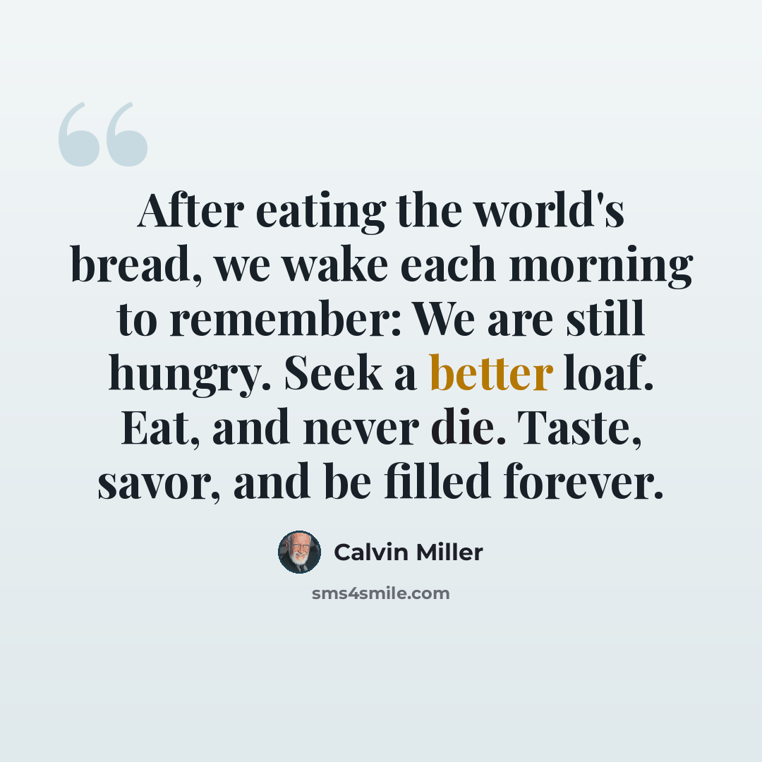 “After eating the world's bread, we wake each morning to remember: We are still hungry. Seek a better loaf. Eat, and never die. Taste, savor, and be filled forever.” quote by Calvin Miller