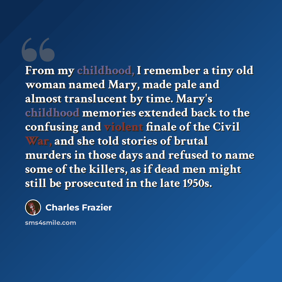 “From my childhood, I remember a tiny old woman named Mary, made pale and almost translucent by time. Mary's childhood memories extended back to the confusing and violent finale of the Civil War, and she told stories of brutal murders in those days and refused to name some of the killers, as if…” quote by Charles Frazier