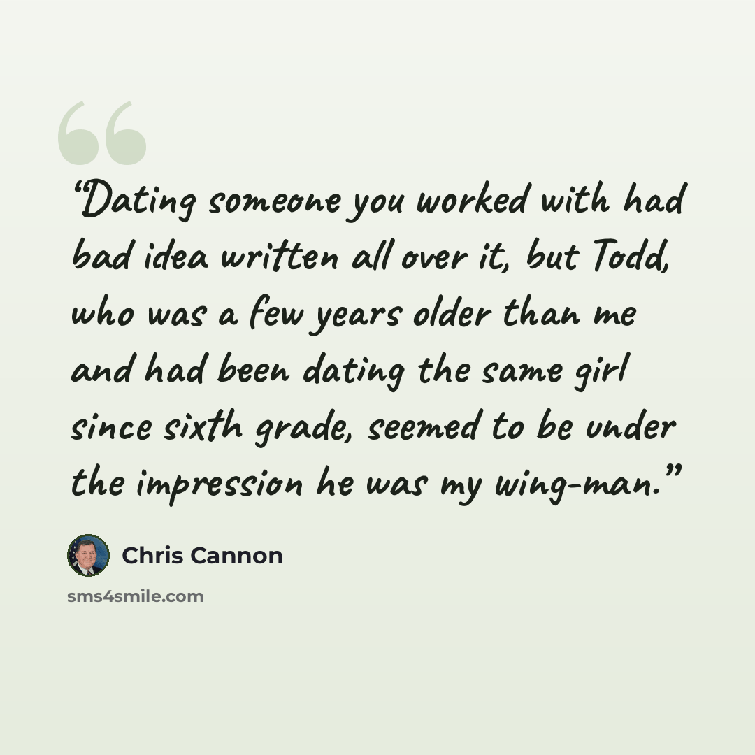 “Dating someone you worked with had bad idea written all over it, but Todd, who was a few years older than me and had been dating the same girl since sixth grade, seemed to be under the impression he was my wing-man.” quote by Chris Cannon