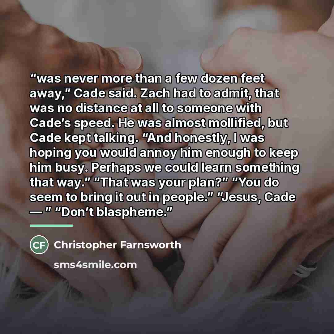“was never more than a few dozen feet away,” Cade said. Zach had to admit, that was no distance at all to someone with Cade’s speed. He was almost mollified, but Cade kept talking. “And honestly, I was hoping you would annoy him enough to keep him busy. Perhaps we could learn something that way.”…” quote by Christopher Farnsworth