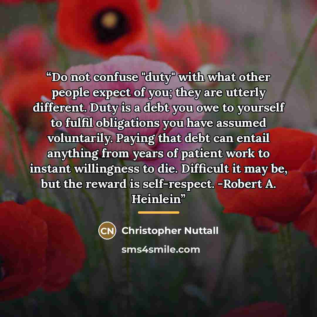 “Do not confuse "duty" with what other people expect of you; they are utterly different. Duty is a debt you owe to yourself to fulfil obligations you have assumed voluntarily. Paying that debt can entail anything from years of patient work to instant willingness to die. Difficult it may be, but the…” quote by Christopher Nuttall