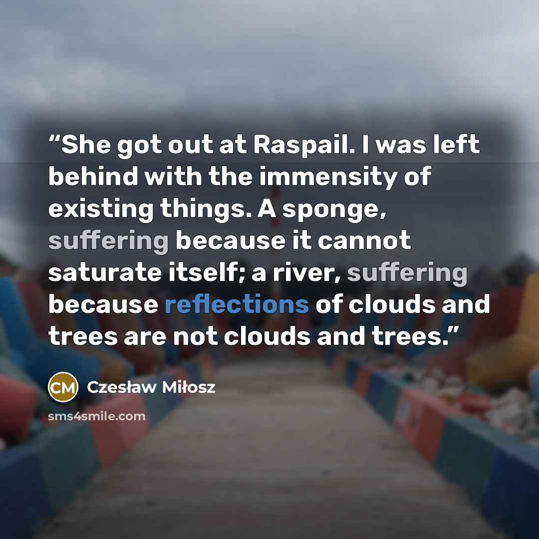 “She got out at Raspail. I was left behind with the immensity of existing things. A sponge, suffering because it cannot saturate itself; a river, suffering because reflections of clouds and trees are not clouds and trees.” quote by Czesław Miłosz