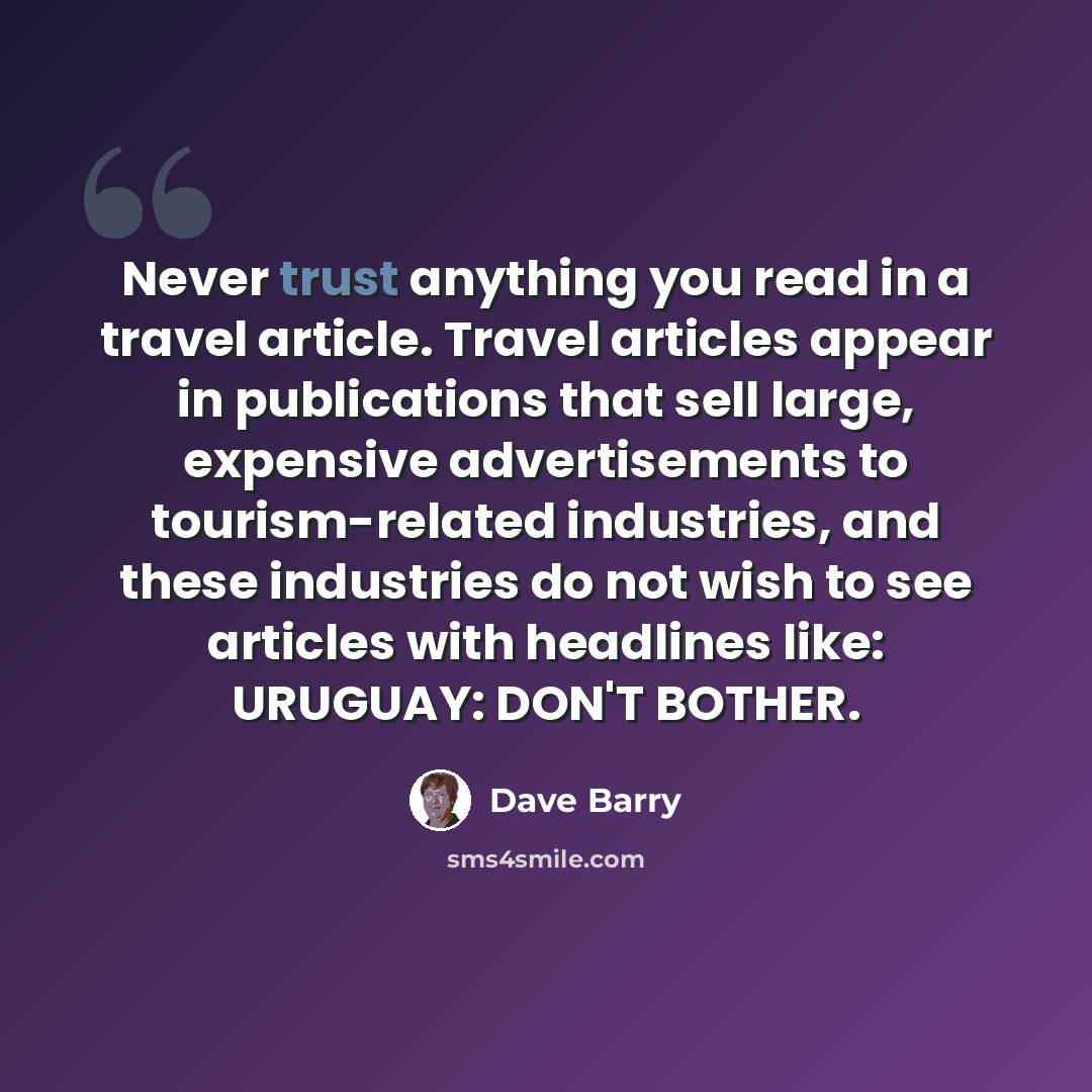 “Never trust anything you read in a travel article. Travel articles appear in publications that sell large, expensive advertisements to tourism-related industries, and these industries do not wish to see articles with headlines like: URUGUAY: DON'T BOTHER.” quote by Dave Barry