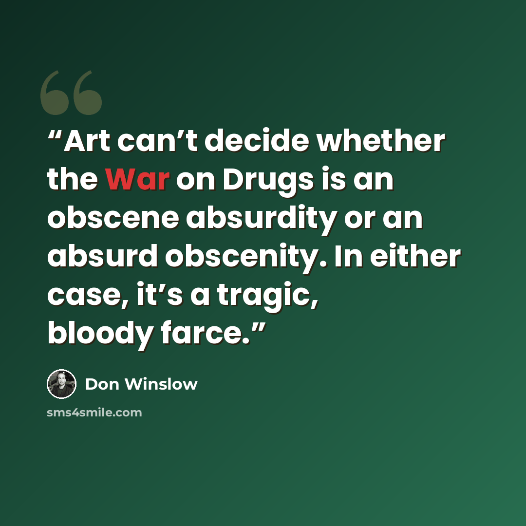 “Art can’t decide whether the War on Drugs is an obscene absurdity or an absurd obscenity. In either case, it’s a tragic, bloody farce.” quote by Don Winslow