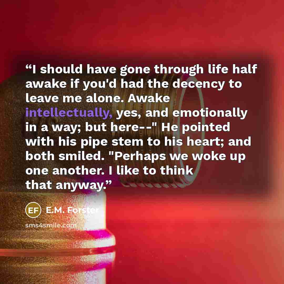 “I should have gone through life half awake if you'd had the decency to leave me alone. Awake intellectually, yes, and emotionally in a way; but here--" He pointed with his pipe stem to his heart; and both smiled. "Perhaps we woke up one another. I like to think that anyway.” quote by E.M. Forster