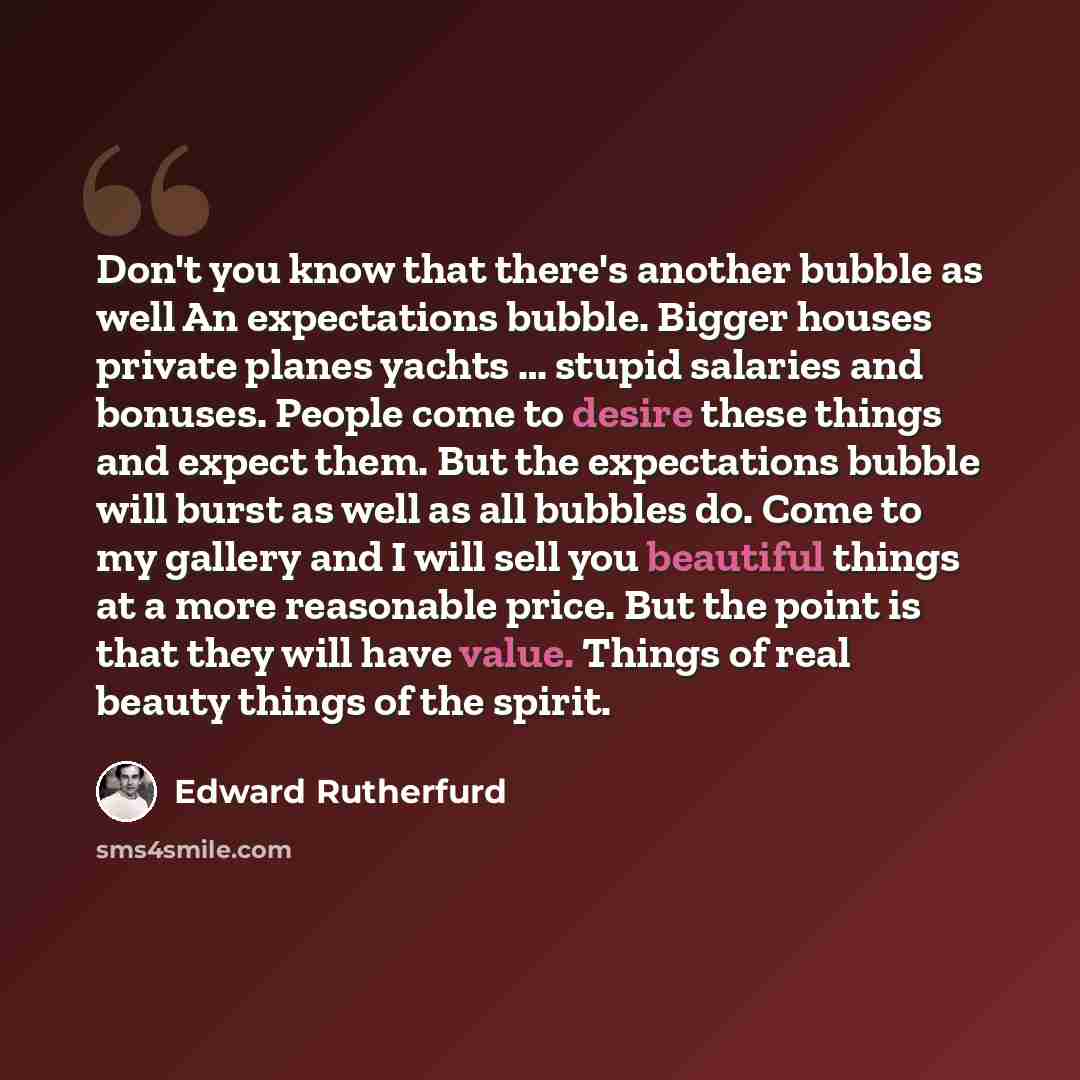 “Don't you know that there's another bubble as well An expectations bubble. Bigger houses private planes yachts … stupid salaries and bonuses. People come to desire these things and expect them. But the expectations bubble will burst as well as all bubbles do. Come to my gallery and I will sell you…” quote by Edward Rutherfurd