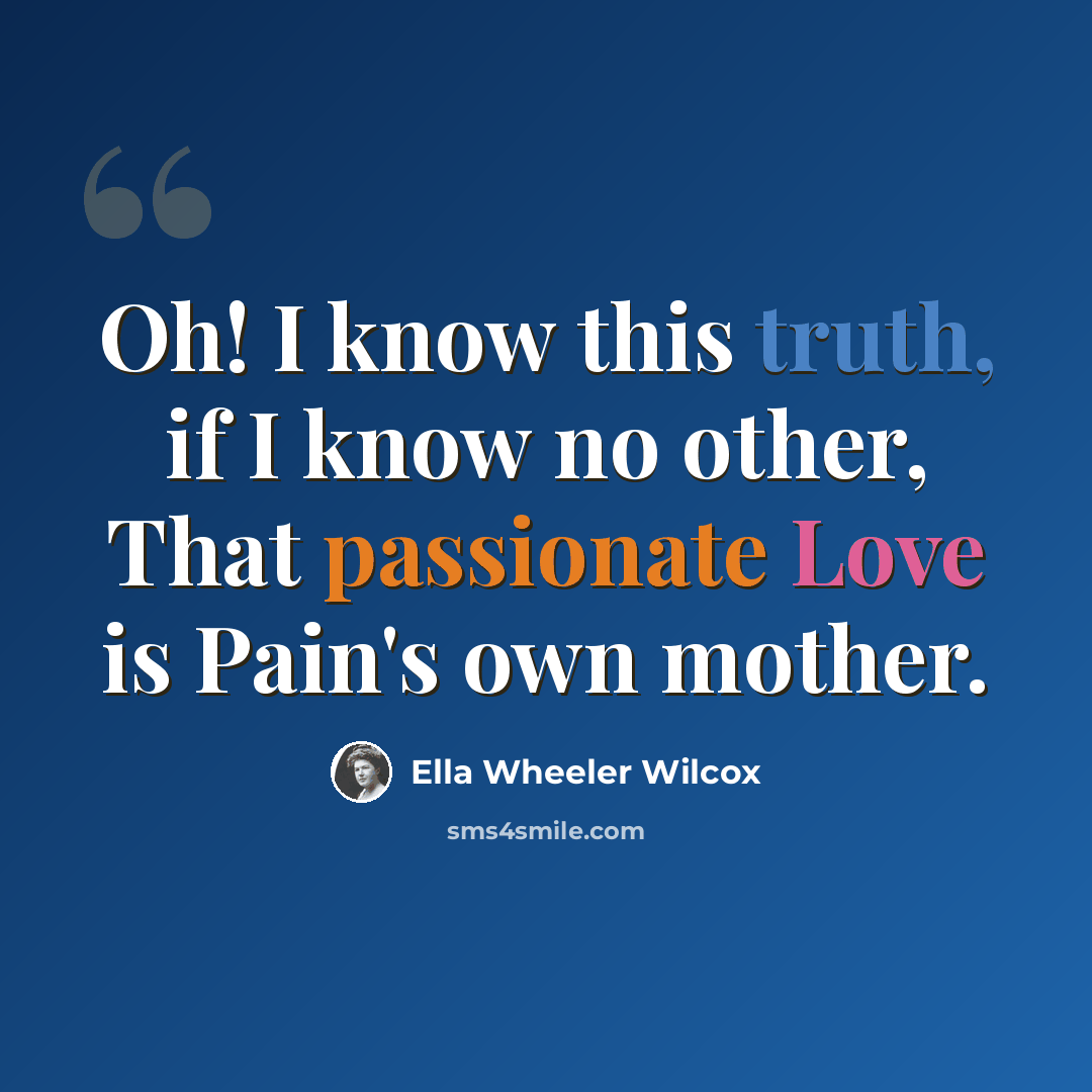“Oh! I know this truth, if I know no other, That passionate Love is Pain's own mother.” quote by Ella Wheeler Wilcox