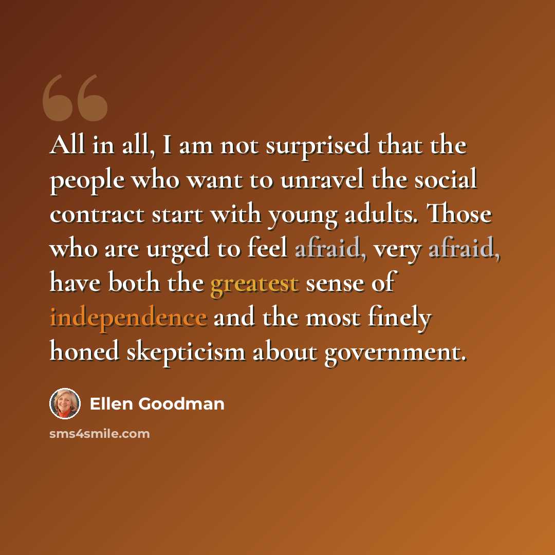 “All in all, I am not surprised that the people who want to unravel the social contract start with young adults. Those who are urged to feel afraid, very afraid, have both the greatest sense of independence and the most finely honed skepticism about government.” quote by Ellen Goodman
