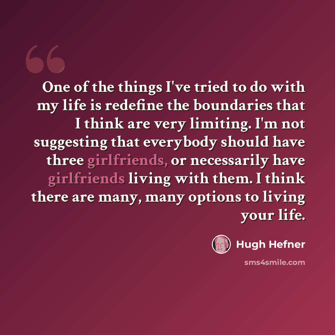 “One of the things I've tried to do with my life is redefine the boundaries that I think are very limiting. I'm not suggesting that everybody should have three girlfriends, or necessarily have girlfriends living with them. I think there are many, many options to living your life.” quote by Hugh Hefner