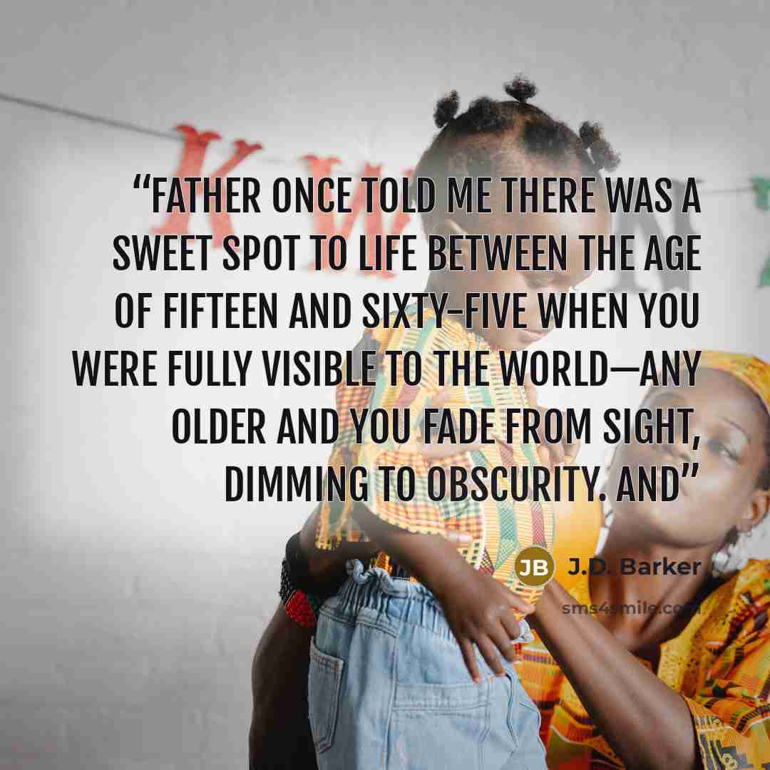 “Father once told me there was a sweet spot to life between the age of fifteen and sixty-five when you were fully visible to the world—any older and you fade from sight, dimming to obscurity. And” quote by J.D. Barker