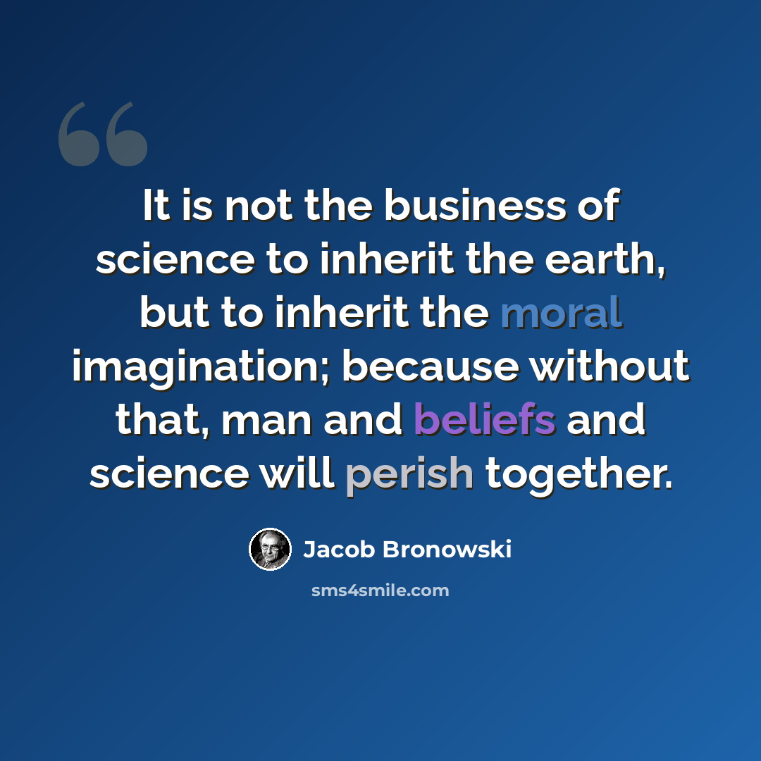 “It is not the business of science to inherit the earth, but to inherit the moral imagination; because without that, man and beliefs and science will perish together.” quote by Jacob Bronowski