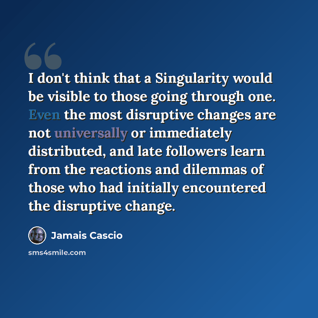 “I don't think that a Singularity would be visible to those going through one. Even the most disruptive changes are not universally or immediately distributed, and late followers learn from the reactions and dilemmas of those who had initially encountered the disruptive change.” quote by Jamais Cascio
