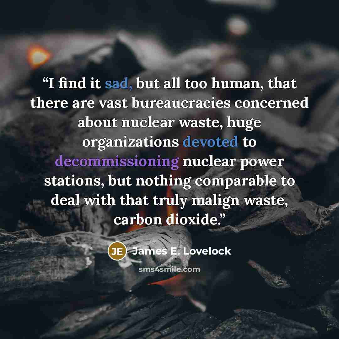 “I find it sad, but all too human, that there are vast bureaucracies concerned about nuclear waste, huge organizations devoted to decommissioning nuclear power stations, but nothing comparable to deal with that truly malign waste, carbon dioxide.” quote by James E. Lovelock