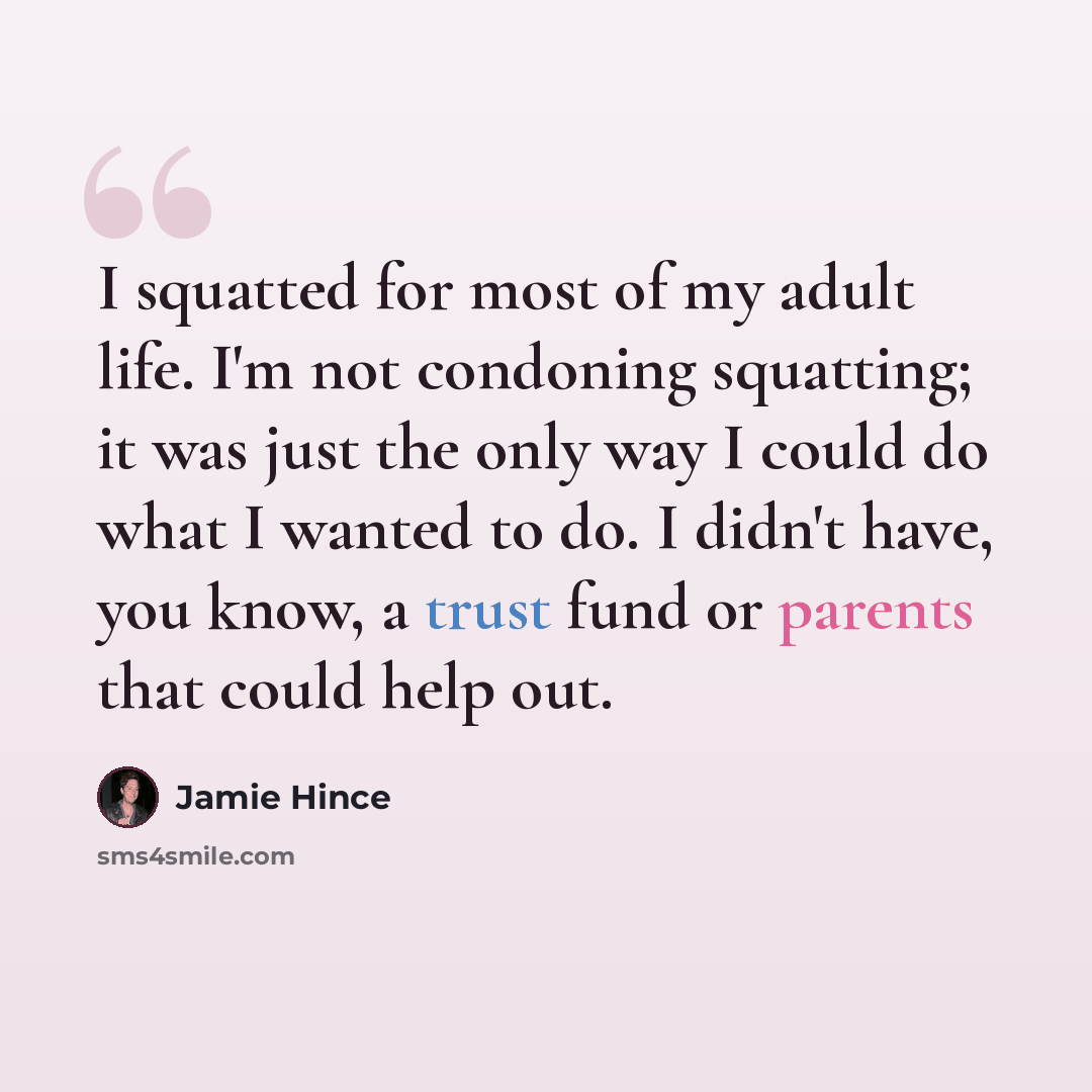 “I squatted for most of my adult life. I'm not condoning squatting; it was just the only way I could do what I wanted to do. I didn't have, you know, a trust fund or parents that could help out.” quote by Jamie Hince