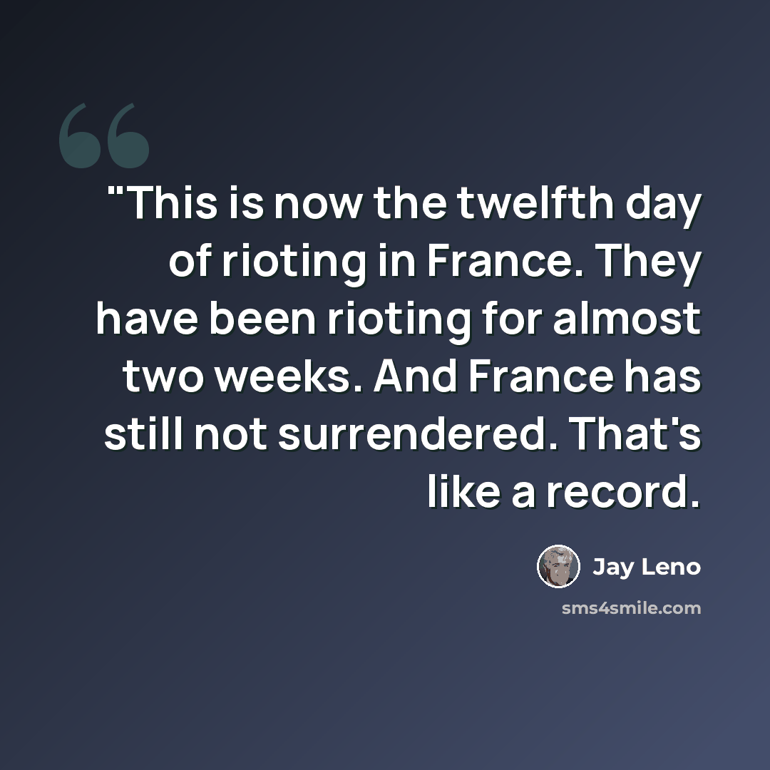 “"This is now the twelfth day of rioting in France. They have been rioting for almost two weeks. And France has still not surrendered. That's like a record.” quote by Jay Leno