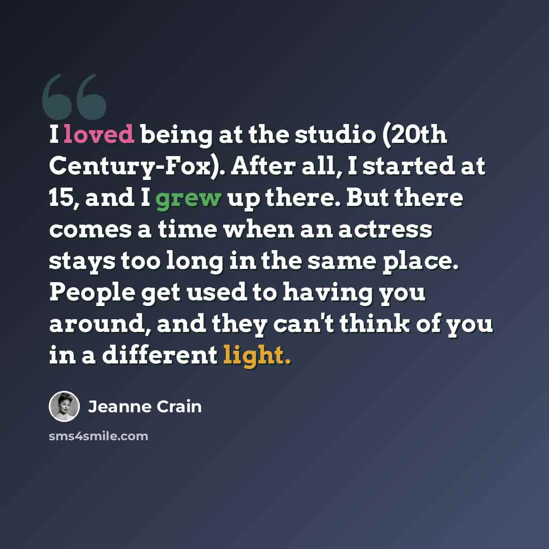 “I loved being at the studio (20th Century-Fox). After all, I started at 15, and I grew up there. But there comes a time when an actress stays too long in the same place. People get used to having you around, and they can't think of you in a different light.” quote by Jeanne Crain