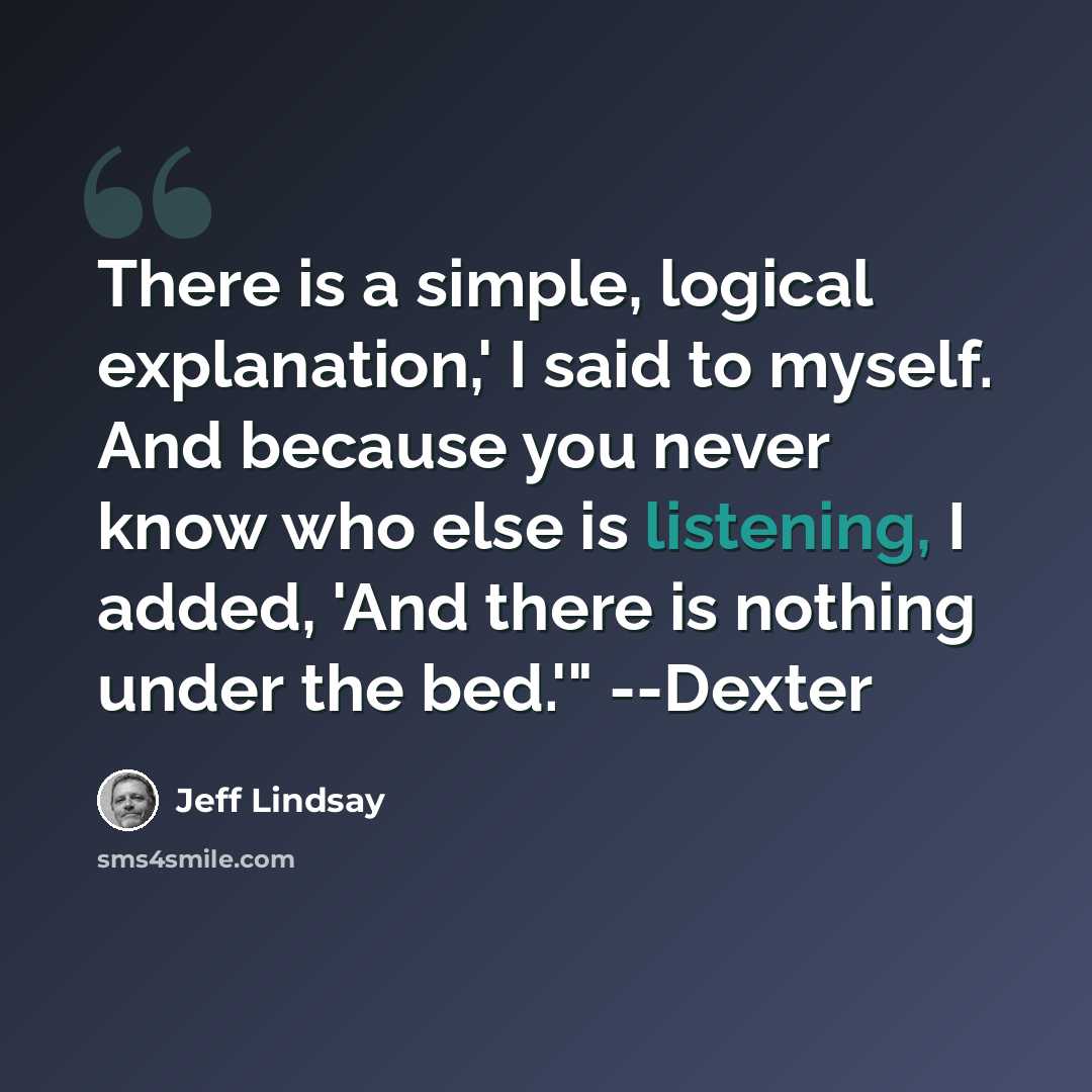 “There is a simple, logical explanation,' I said to myself. And because you never know who else is listening, I added, 'And there is nothing under the bed.'" --Dexter” quote by Jeff Lindsay