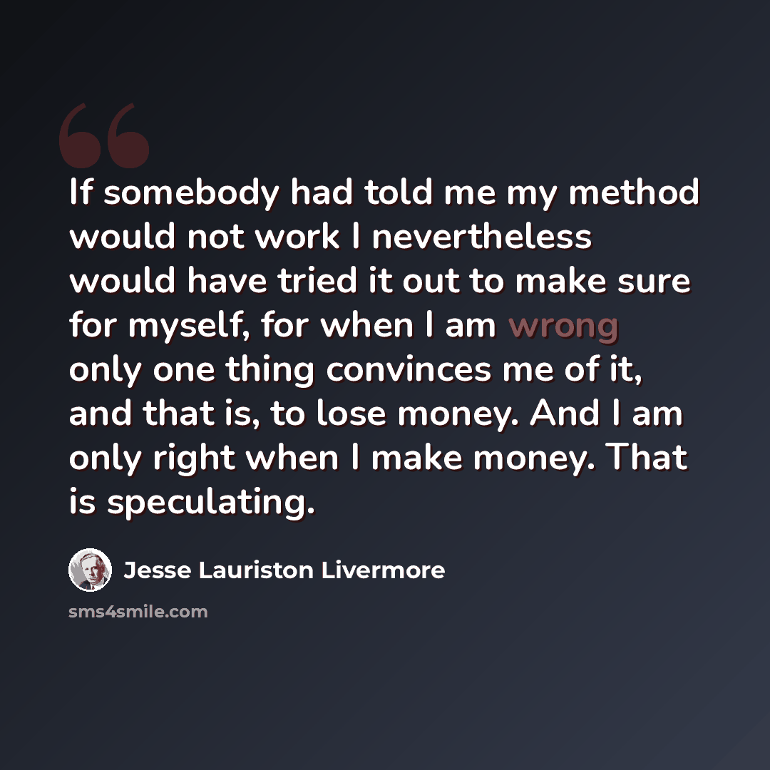 “If somebody had told me my method would not work I nevertheless would have tried it out to make sure for myself, for when I am wrong only one thing convinces me of it, and that is, to lose money. And I am only right when I make money. That is speculating.” quote by Jesse Lauriston Livermore