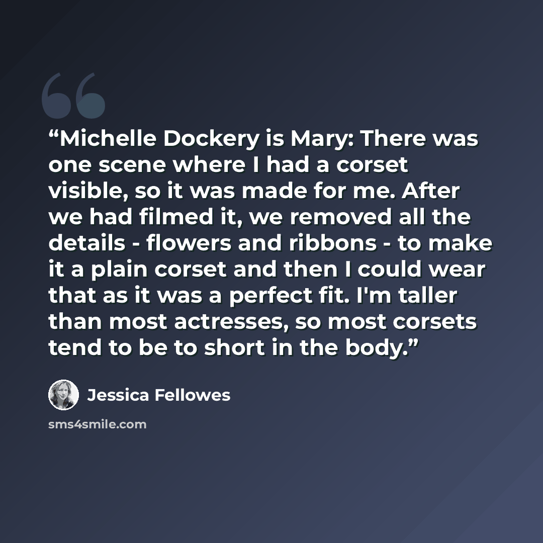 “Michelle Dockery is Mary: There was one scene where I had a corset visible, so it was made for me. After we had filmed it, we removed all the details - flowers and ribbons - to make it a plain corset and then I could wear that as it was a perfect fit. I'm taller than most actresses, so most…” quote by Jessica Fellowes