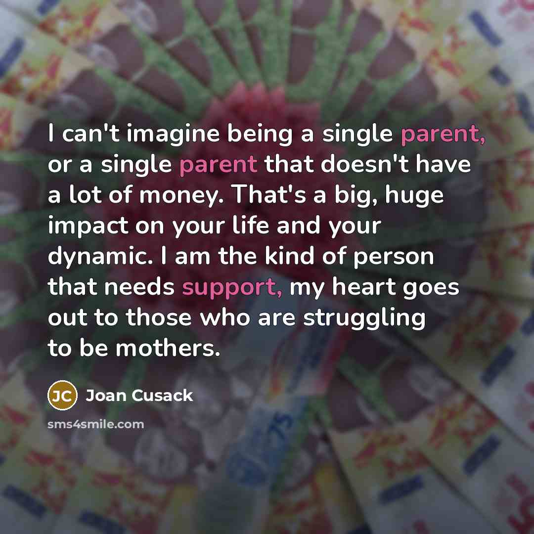 “I can't imagine being a single parent, or a single parent that doesn't have a lot of money. That's a big, huge impact on your life and your dynamic. I am the kind of person that needs support, my heart goes out to those who are struggling to be mothers.” quote by Joan Cusack