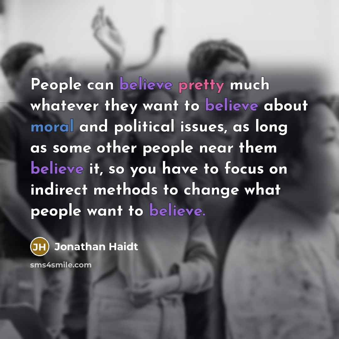 “People can believe pretty much whatever they want to believe about moral and political issues, as long as some other people near them believe it, so you have to focus on indirect methods to change what people want to believe.” quote by Jonathan Haidt