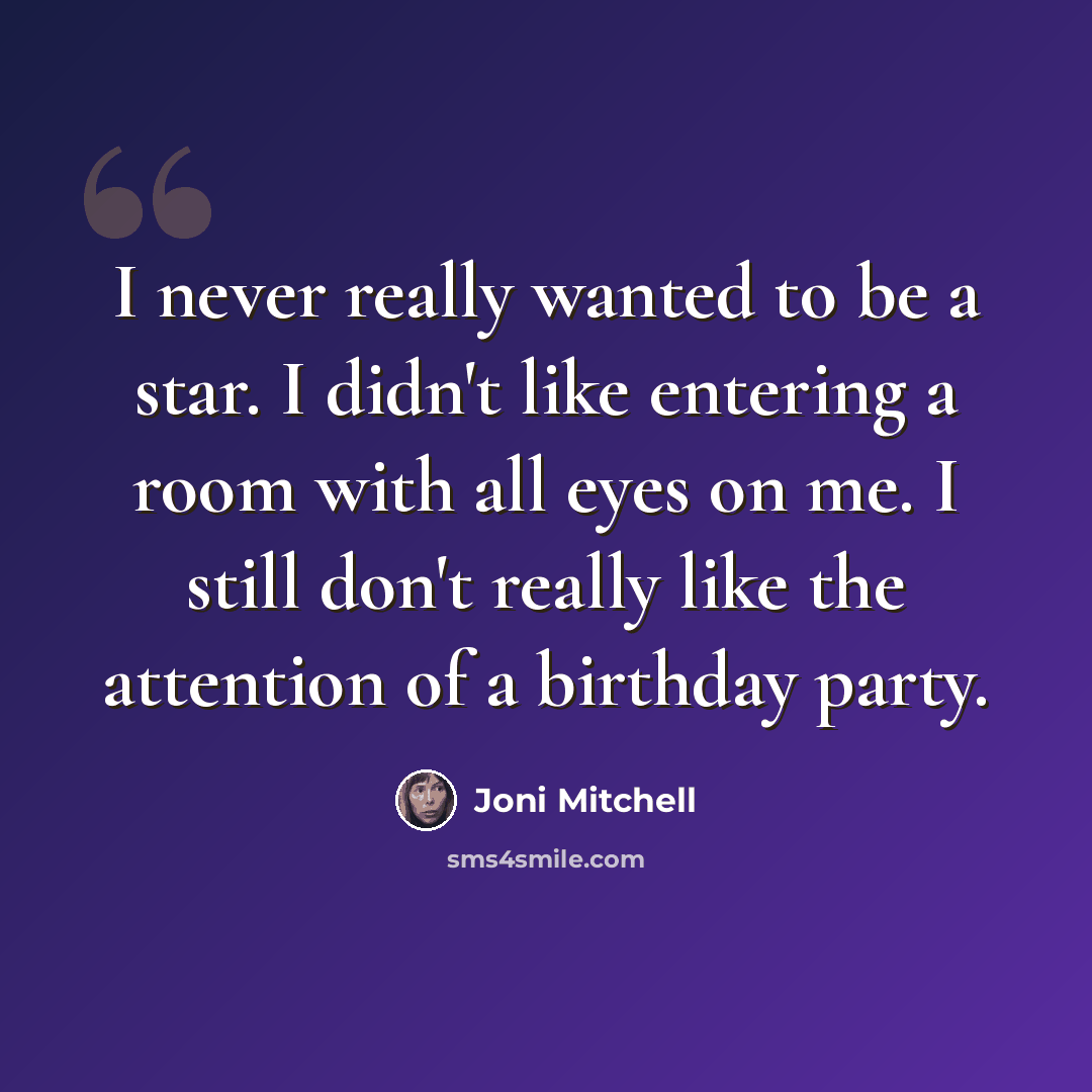 “I never really wanted to be a star. I didn't like entering a room with all eyes on me. I still don't really like the attention of a birthday party.” quote by Joni Mitchell