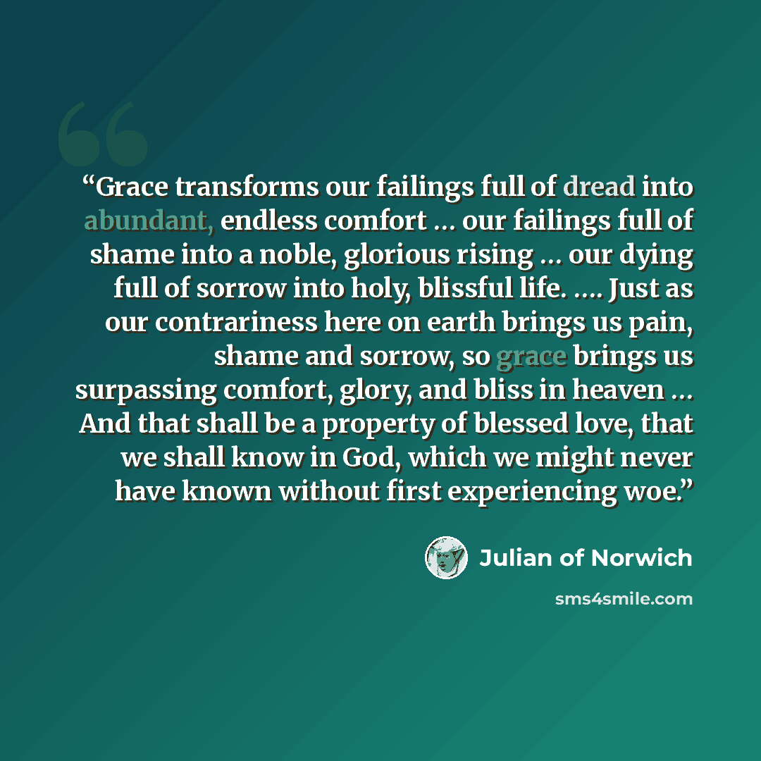 “Grace transforms our failings full of dread into abundant, endless comfort … our failings full of shame into a noble, glorious rising … our dying full of sorrow into holy, blissful life. …. Just as our contrariness here on earth brings us pain, shame and sorrow, so grace brings us surpassing…” quote by Julian of Norwich