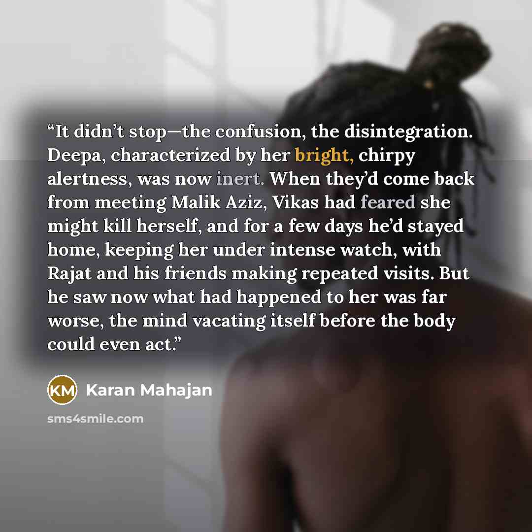 “It didn’t stop—the confusion, the disintegration. Deepa, characterized by her bright, chirpy alertness, was now inert. When they’d come back from meeting Malik Aziz, Vikas had feared she might kill herself, and for a few days he’d stayed home, keeping her under intense watch, with Rajat and his…” quote by Karan Mahajan