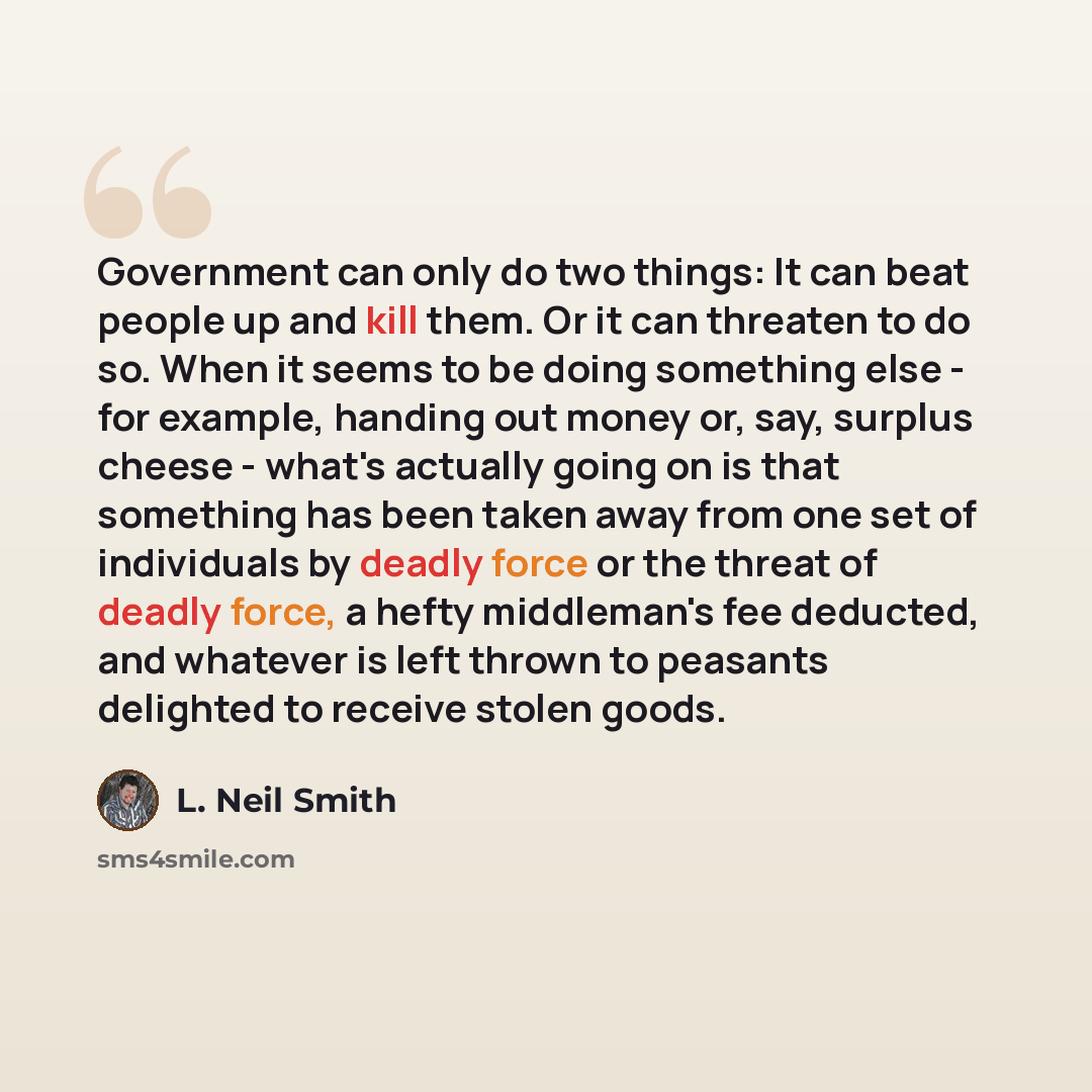“Government can only do two things: It can beat people up and kill them. Or it can threaten to do so. When it seems to be doing something else - for example, handing out money or, say, surplus cheese - what's actually going on is that something has been taken away from one set of individuals by…” quote by L. Neil Smith