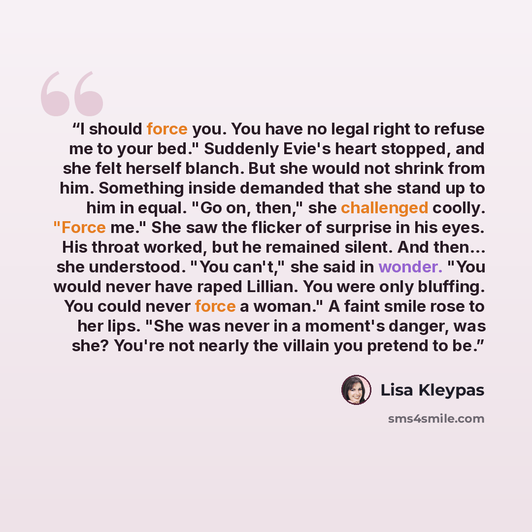 “I should force you. You have no legal right to refuse me to your bed." Suddenly Evie's heart stopped, and she felt herself blanch. But she would not shrink from him. Something inside demanded that she stand up to him in equal. "Go on, then," she challenged coolly. "Force me." She saw the flicker…” quote by Lisa Kleypas