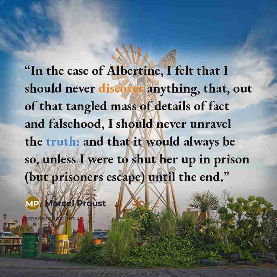 “In the case of Albertine, I felt that I should never discover anything, that, out of that tangled mass of details of fact and falsehood, I should never unravel the truth: and that it would always be so, unless I were to shut her up in prison (but prisoners escape) until the end.” quote by Marcel Proust