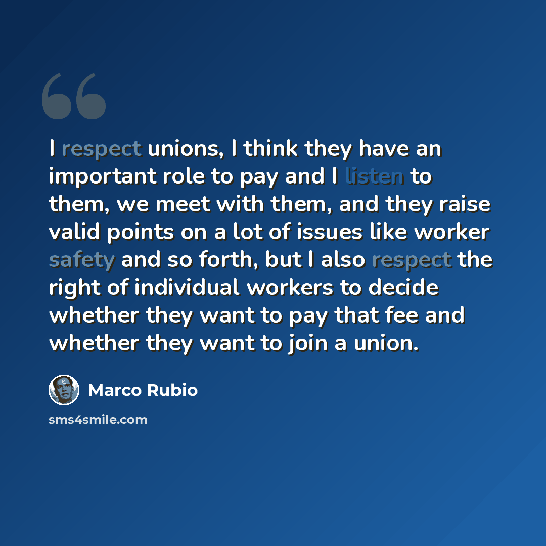 “I respect unions, I think they have an important role to pay and I listen to them, we meet with them, and they raise valid points on a lot of issues like worker safety and so forth, but I also respect the right of individual workers to decide whether they want to pay that fee and whether they want…” quote by Marco Rubio