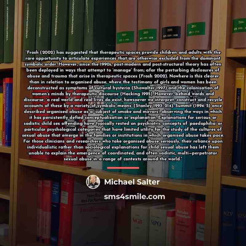 “Frosh (2002) has suggested that therapeutic spaces provide children and adults with the rare opportunity to articulate experiences that are otherwise excluded from the dominant symbolic order. However, since the 1990s, post-modern and post-structural theory has often been deployed in ways that…” quote by Michael Salter