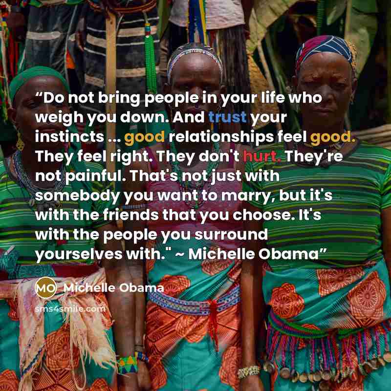 “Do not bring people in your life who weigh you down. And trust your instincts ... good relationships feel good. They feel right. They don't hurt. They're not painful. That's not just with somebody you want to marry, but it's with the friends that you choose. It's with the people you surround…” quote by Michelle Obama