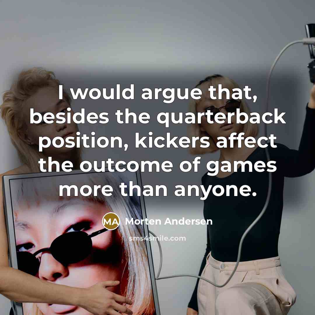 “I would argue that, besides the quarterback position, kickers affect the outcome of games more than anyone.” quote by Morten Andersen
