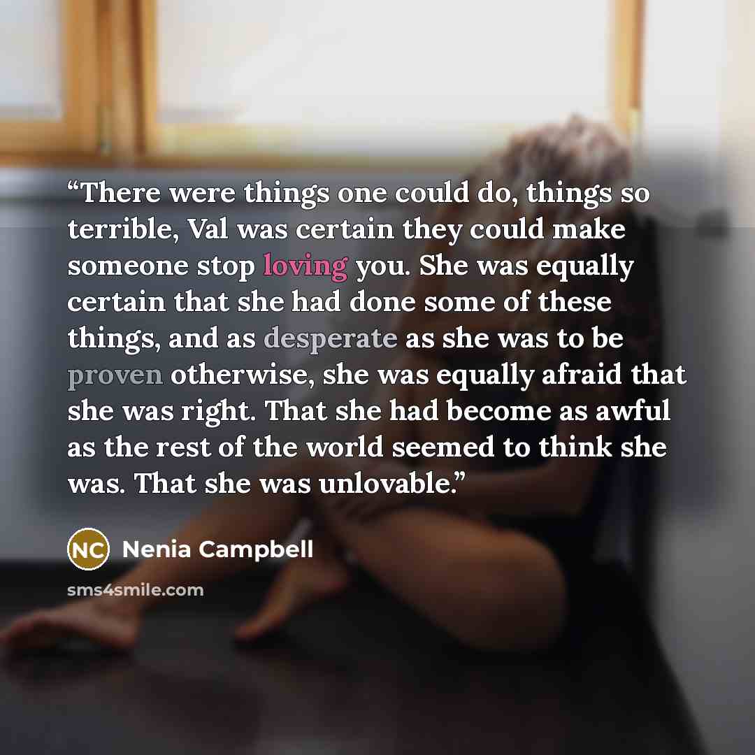 “There were things one could do, things so terrible, Val was certain they could make someone stop loving you. She was equally certain that she had done some of these things, and as desperate as she was to be proven otherwise, she was equally afraid that she was right. That she had become as awful…” quote by Nenia Campbell