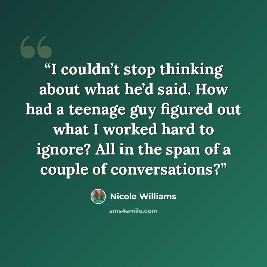 “I couldn’t stop thinking about what he’d said. How had a teenage guy figured out what I worked hard to ignore? All in the span of a couple of conversations?” quote by Nicole Williams