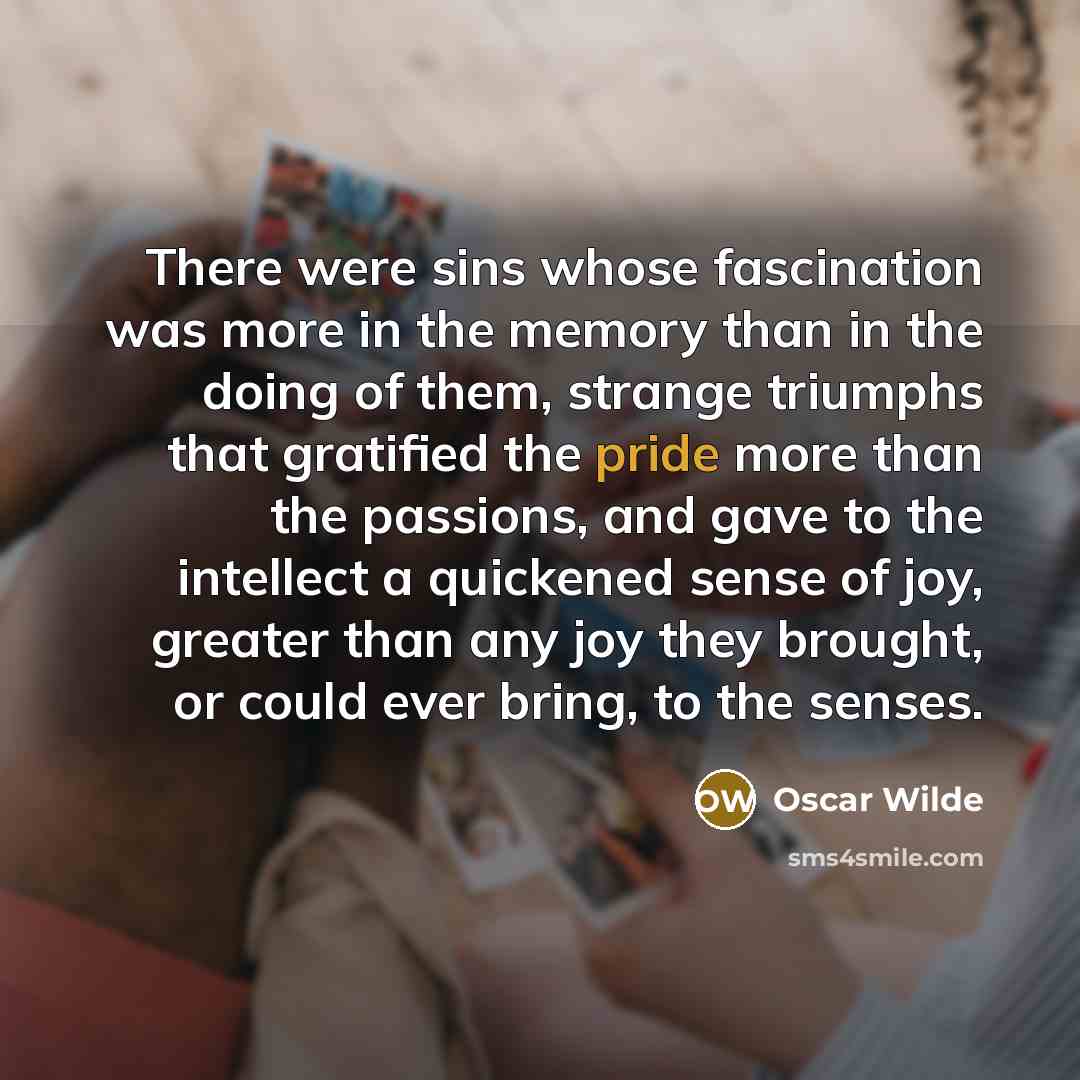 “There were sins whose fascination was more in the memory than in the doing of them, strange triumphs that gratified the pride more than the passions, and gave to the intellect a quickened sense of joy, greater than any joy they brought, or could ever bring, to the senses.” quote by Oscar Wilde