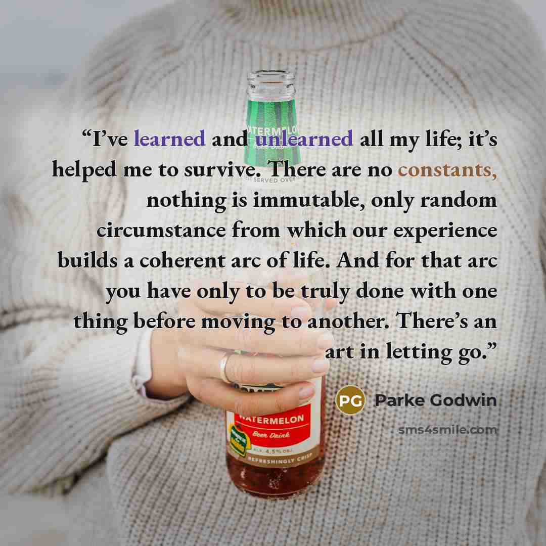 “I’ve learned and unlearned all my life; it’s helped me to survive. There are no constants, nothing is immutable, only random circumstance from which our experience builds a coherent arc of life. And for that arc you have only to be truly done with one thing before moving to another. There’s an art…” quote by Parke Godwin