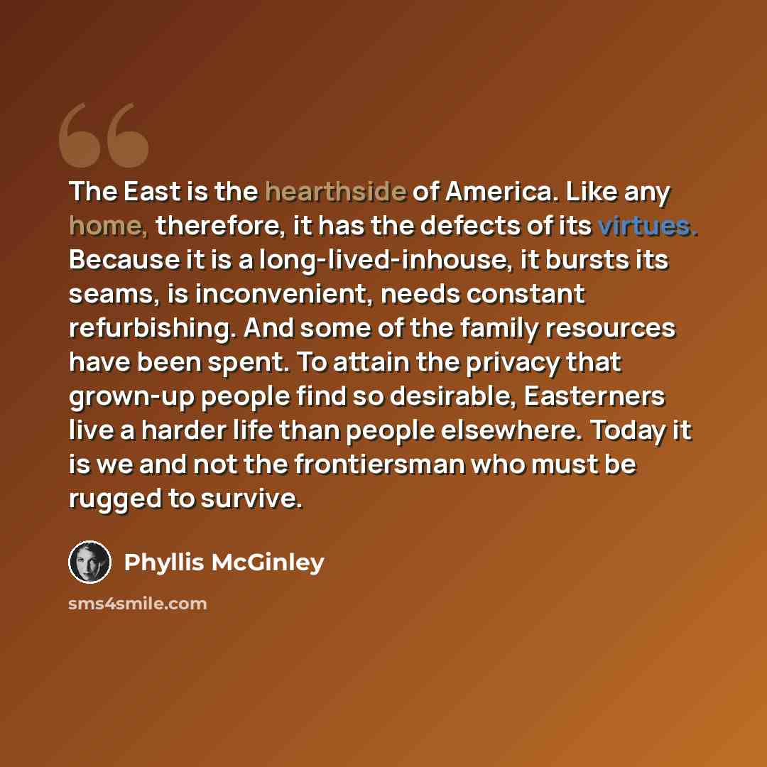 “The East is the hearthside of America. Like any home, therefore, it has the defects of its virtues. Because it is a long-lived-inhouse, it bursts its seams, is inconvenient, needs constant refurbishing. And some of the family resources have been spent. To attain the privacy that grown-up people…” quote by Phyllis McGinley