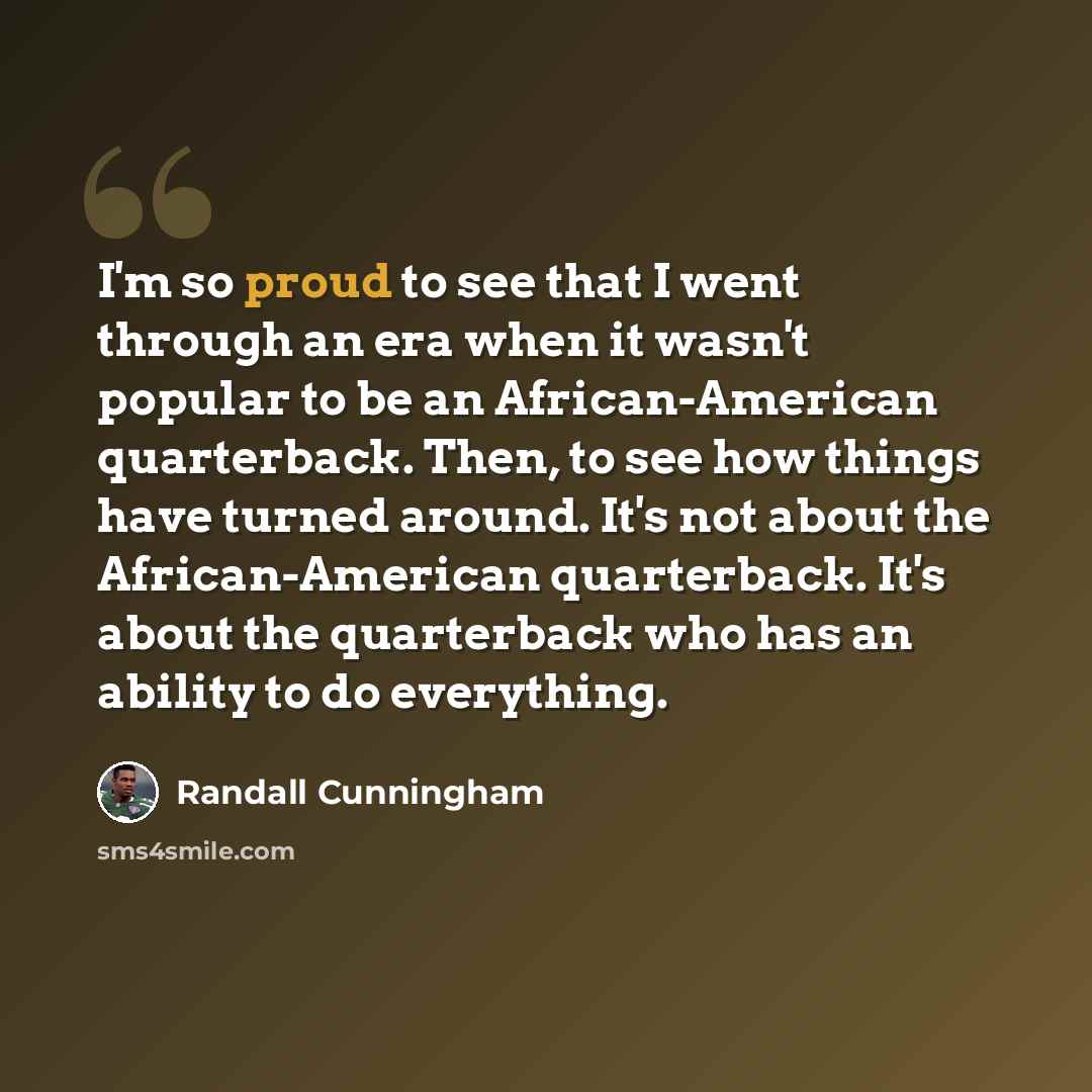 “I'm so proud to see that I went through an era when it wasn't popular to be an African-American quarterback. Then, to see how things have turned around. It's not about the African-American quarterback. It's about the quarterback who has an ability to do everything.” quote by Randall Cunningham
