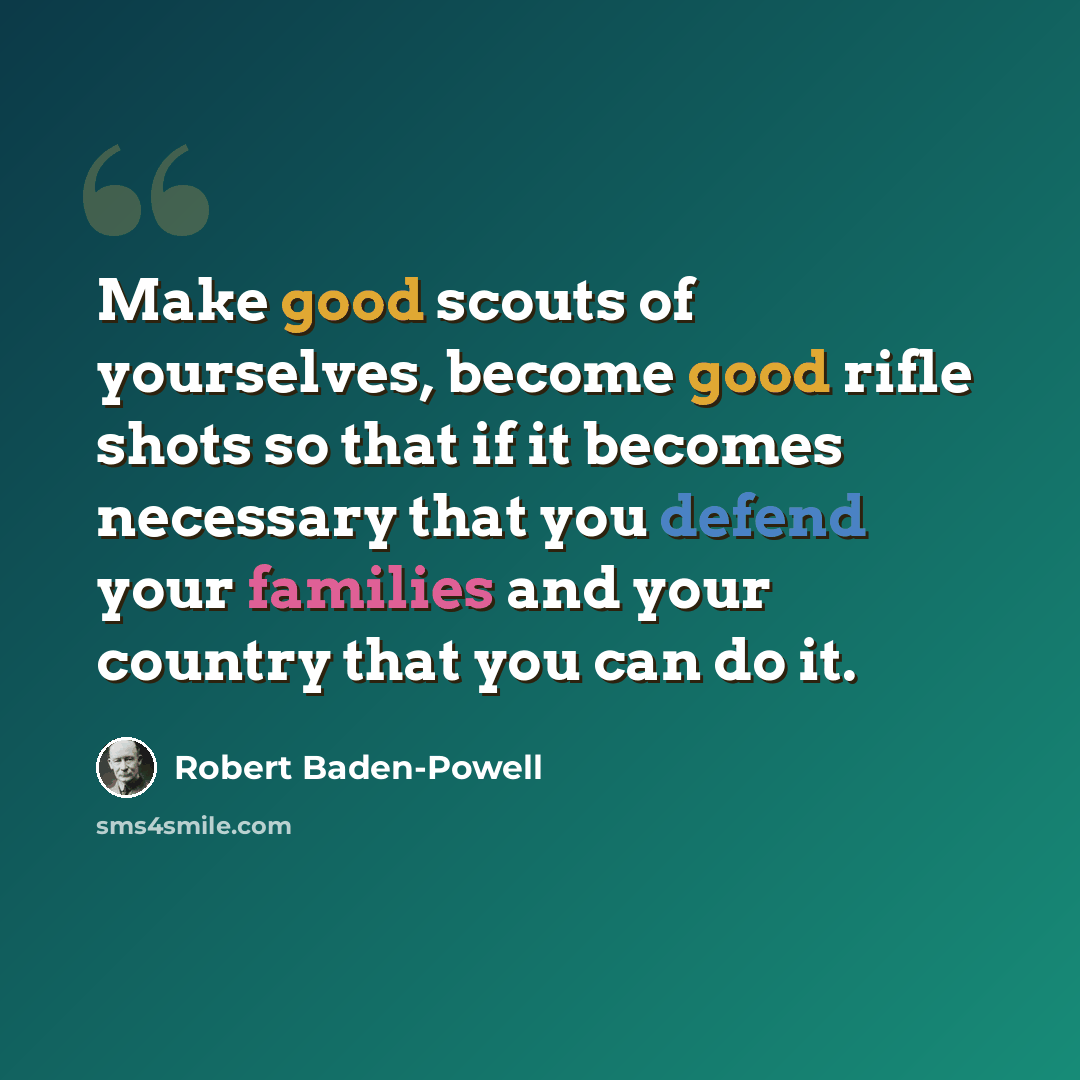 “Make good scouts of yourselves, become good rifle shots so that if it becomes necessary that you defend your families and your country that you can do it.” quote by Robert Baden-Powell