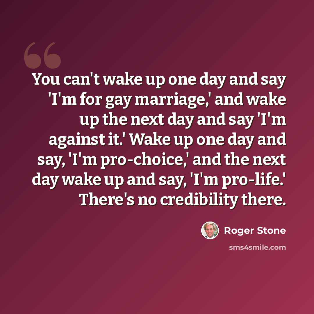 “You can't wake up one day and say 'I'm for gay marriage,' and wake up the next day and say 'I'm against it.' Wake up one day and say, 'I'm pro-choice,' and the next day wake up and say, 'I'm pro-life.' There's no credibility there.” quote by Roger Stone