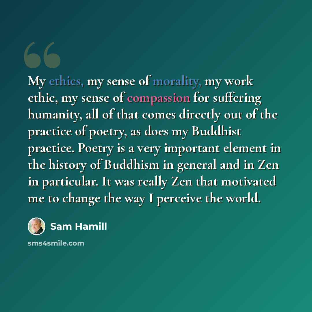“My ethics, my sense of morality, my work ethic, my sense of compassion for suffering humanity, all of that comes directly out of the practice of poetry, as does my Buddhist practice. Poetry is a very important element in the history of Buddhism in general and in Zen in particular. It was really…” quote by Sam Hamill