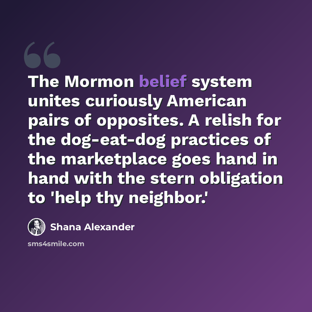 “The Mormon belief system unites curiously American pairs of opposites. A relish for the dog-eat-dog practices of the marketplace goes hand in hand with the stern obligation to 'help thy neighbor.'” quote by Shana Alexander