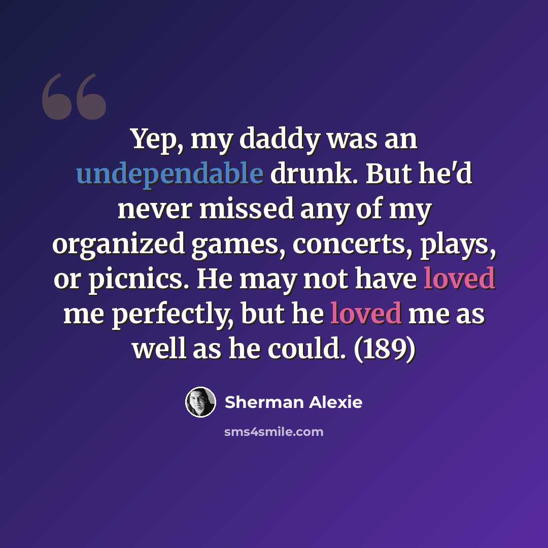 “Yep, my daddy was an undependable drunk. But he'd never missed any of my organized games, concerts, plays, or picnics. He may not have loved me perfectly, but he loved me as well as he could. (189)” quote by Sherman Alexie