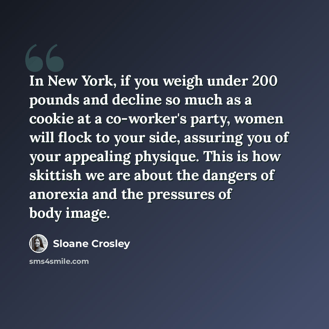 “In New York, if you weigh under 200 pounds and decline so much as a cookie at a co-worker's party, women will flock to your side, assuring you of your appealing physique. This is how skittish we are about the dangers of anorexia and the pressures of body image.” quote by Sloane Crosley