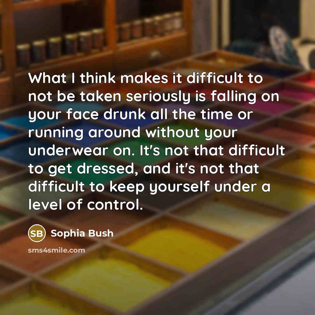 “What I think makes it difficult to not be taken seriously is falling on your face drunk all the time or running around without your underwear on. It's not that difficult to get dressed, and it's not that difficult to keep yourself under a level of control.” quote by Sophia Bush