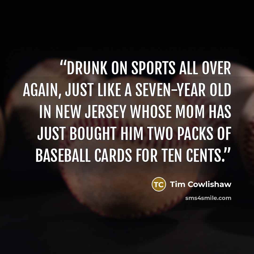 “Drunk on sports all over again, just like a seven-year old in New Jersey whose mom has just bought him two packs of baseball cards for ten cents.” quote by Tim Cowlishaw