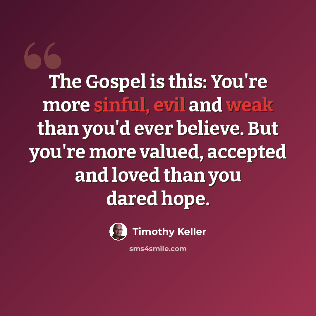 “The Gospel is this: You're more sinful, evil and weak than you'd ever believe. But you're more valued, accepted and loved than you dared hope.” quote by Timothy Keller